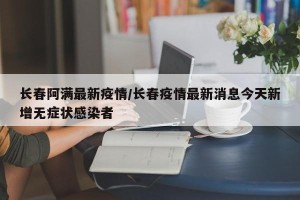 长春阿满最新疫情/长春疫情最新消息今天新增无症状感染者