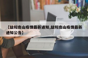 【益阳南山疫情最新通知,益阳南山疫情最新通知公告】