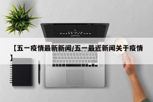 【五一疫情最新新闻/五一最近新闻关于疫情】